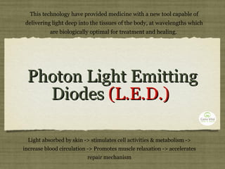 Photon Light Emitting Diodes  (L.E.D.)  This technology have provided medicine with a new tool capable of delivering light deep into the tissues of the body, at wavelengths which are biologically optimal for treatment and healing.  Light absorbed by skin -> stimulates cell activities & metabolism -> increase blood circulation -> Promotes muscle relaxation -> accelerates repair mechanism 