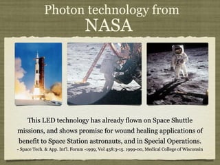 Photon technology from  NASA    This LED technology has already flown on Space Shuttle missions, and shows promise for wound healing applications of benefit to Space Station astronauts, and in Special Operations. - Space Tech. & App. Int'l. Forum -1999, Vol 458:3-15. 1999-00, Medical College of Wisconsin 