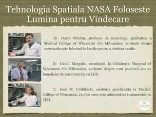 Tehnologia Spatiala NASA Foloseste
Lumina pentru Vindecare
Dr.  Harry  Whelan, profesor de neurologie pedriatica la
Medical College of Wisconsin din Milwaukee, vorbeste despre
cercetarile sale folosind led-urile pentru a vindeca ranile.
Dr.  David  Margolis, oncologist la Children’s Hospital of
Wisconsin din Milwaukee, vorbeste despre cum pacientii sau au
beneficiat de tratamentele cu LED.
C.  Joan  M.  Cwiklinski, asistenta practicanta la Medical
College of Wisconsin, explica cum este administrat tratamentul cu
LED.
 