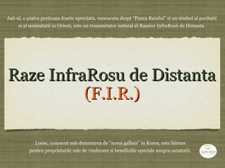 Raze InfraRosu de DistantaRaze InfraRosu de Distanta
(F.I.R.)(F.I.R.)
Jad-ul, o piatra pretioasa foarte apreciata, cunoscuta drept “Piatra Raiului” si un simbol al puritatii
si al seninatatii in Orient, este un transmitator natural al Razelor InfraRosii de Distanta.
Loess, cunoscut sub denumirea de “noroi galben” in Korea, este faimos
pentru proprietatile sale de vindecare si beneficiile speciale asupra sanatatii.
 