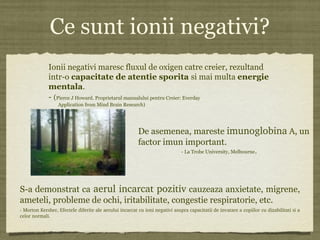 Ce sunt ionii negativi?
Ionii negativi maresc fluxul de oxigen catre creier, rezultand
intr-o capacitate de atentie sporita si mai multa energie
mentala.
- (Pierce J Howard. Proprietarul manualului pentru Creier: Everday
Application from Mind Brain Research)
De asemenea, mareste imunoglobina A, un
factor imun important.
- La Trobe University, Melbourne.
S-a demonstrat ca  aerul incarcat pozitiv cauzeaza anxietate, migrene,
ameteli, probleme de ochi, iritabilitate, congestie respiratorie, etc.
­ Morton Kersher, Efectele diferite ale aerului incarcat cu ioni negativi asupra capacitatii de invatare a copiilor cu dizabilitati si a 
celor normali.
 