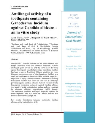 J. Int Oral Health 2010 Case Report
All right reserved
JIOH, August 2010, Volume 2 (Issue 2) w Page 51
Antifungal activity of a
toothpaste containing
Ganoderma lucidum
against Candida albicans -
an in vitro study
Aarati Nayak M.D.S.* , Ranganath N. Nayak M.D.S.** ,
Kishore Bhat M.D. ***
*Professor and Head, Dept. of Periodontology **Professor
and Head, Dept. of Oral & Maxillofacial Surgery
***Professor and Head, Dept. of Microbiology, Maratha
Mandal’s. N.G.H.Institute of Dental Sciences & Research
Centre, Belgaum – 590010, Karnataka, India.
Abstract
Introduction : Candida albicans is the most common oral
fungus associated with oral candidial infections. Various
antifungal agents are in use and the search is on for more
agents showing anti candidial properties. Ganoderma lucidum
has been in use in Traditional Chinese Medicine for years.
Literature supports the use of this Ganoderma lucidum as a
medicinal mushroom for its antimicrobial, antiviral properties.
Objectives: Varying concentrations of a toothpaste containing
Ganoderma lucidum was tested in vitro for its antifungal
properties against Candida albicans. Method: The activity of a
Ganoderma containing toothpaste against Candida albicans
was tested by serial broth dilution method and was expressed
by minimum inhibitory concentration (MIC). Results:
The toothpaste exhibited antifungal properties against the
tested organism. The MIC value of Candida albicans was
found to be less than 02 mgm /ml.
Key words: Ganoderma lucidum, toothpaste, Candida
albicans, serial broth dilution, MIC.
E- ISSN
0976 – 1799
Publication of
“West Indian
Association of Public
health dentistry”
(WIAPHD)
Journal of
International
Oral Health
Case Report
P- ISSN
0976 – 7428
E- ISSN
0976 – 1799
Journal of
International
Oral Health
Oral & Maxillofacial
Surgery
Original Research
Received: Apr, 2010
Accepted: July, 2010
Bibliographic listing:
EBSCO Publishing
Database, Index
Copernicus, Genamics
Journalseek Database
 