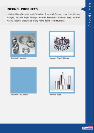 INCONEL PRODUCTS
Leading Manufacturer and Exporter of Inconel Products such as Inconel
Flanges, Inconel Pipe Fittings, Inconel Fasteners, Inconel Bars, Inconel
Plates, Inconel Elbow and many more items from Mumbai.
Inconel Flanges Inconel Pipe Fittings
Inconel Fasteners Inconel Bars
Products
 