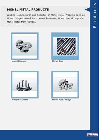 MONEL METAL PRODUCTS
Leading Manufacturer and Exporter of Monel Metal Products such as
Monel Flanges, Monel Bars, Monel Fasteners, Monel Pipe Fittings and
Monel Plates from Mumbai.
Monel Flanges Monel Bars
Monel Fasteners Monel Pipe Fittings
Products
 