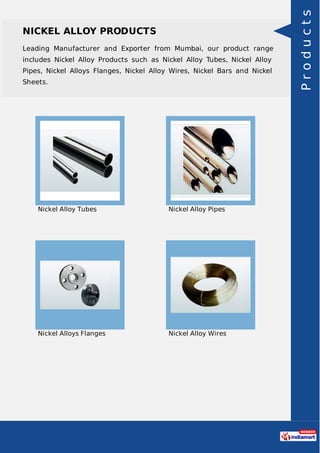 NICKEL ALLOY PRODUCTS
Leading Manufacturer and Exporter from Mumbai, our product range
includes Nickel Alloy Products such as Nickel Alloy Tubes, Nickel Alloy
Pipes, Nickel Alloys Flanges, Nickel Alloy Wires, Nickel Bars and Nickel
Sheets.
Nickel Alloy Tubes Nickel Alloy Pipes
Nickel Alloys Flanges Nickel Alloy Wires
Products
 