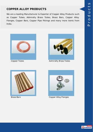 COPPER ALLOY PRODUCTS
We are a leading Manufacturer & Exporter of Copper Alloy Products such
as Copper Tubes, Admiralty Brass Tubes, Brass Bars, Copper Alloy
Flanges, Copper Bars, Copper Pipe Fittings and many more items from
India.
Copper Tubes Admiralty Brass Tubes
Brass Bars Copper Alloy Flanges
Products
 