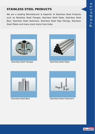STAINLESS STEEL PRODUCTS
We are a leading Manufacturer & Exporter of Stainless Steel Products
such as Stainless Steel Flanges, Stainless Steel Pipes, Stainless Steel
Bars, Stainless Steel Fasteners, Stainless Steel Pipe Fittings, Stainless
Steel Plates and many more items from India.
Stainless Steel Flanges Stainless Steel Pipes
Stainless Steel Bars Stainless Steel Fasteners
Products
 