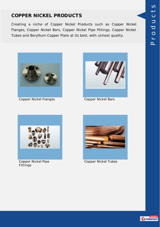 COPPER NICKEL PRODUCTS
Creating a niche of Copper Nickel Products such as Copper Nickel
Flanges, Copper Nickel Bars, Copper Nickel Pipe Fittings, Copper Nickel
Tubes and Beryllium Copper Plate at its best, with utmost quality.
Copper Nickel Flanges Copper Nickel Bars
Copper Nickel Pipe
Fittings
Copper Nickel Tubes
Products
 