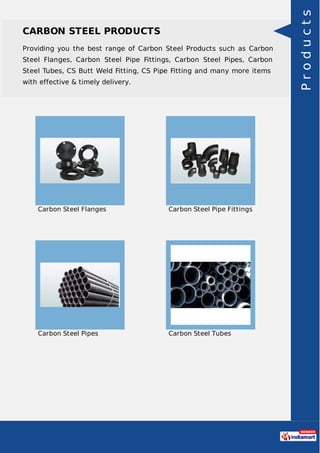 CARBON STEEL PRODUCTS
Providing you the best range of Carbon Steel Products such as Carbon
Steel Flanges, Carbon Steel Pipe Fittings, Carbon Steel Pipes, Carbon
Steel Tubes, CS Butt Weld Fitting, CS Pipe Fitting and many more items
with effective & timely delivery.
Carbon Steel Flanges Carbon Steel Pipe Fittings
Carbon Steel Pipes Carbon Steel Tubes
Products
 