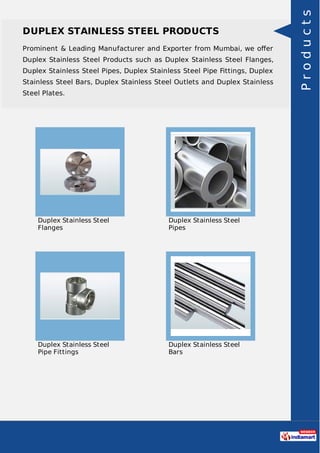 DUPLEX STAINLESS STEEL PRODUCTS
Prominent & Leading Manufacturer and Exporter from Mumbai, we oﬀer
Duplex Stainless Steel Products such as Duplex Stainless Steel Flanges,
Duplex Stainless Steel Pipes, Duplex Stainless Steel Pipe Fittings, Duplex
Stainless Steel Bars, Duplex Stainless Steel Outlets and Duplex Stainless
Steel Plates.
Duplex Stainless Steel
Flanges
Duplex Stainless Steel
Pipes
Duplex Stainless Steel
Pipe Fittings
Duplex Stainless Steel
Bars
Products
 