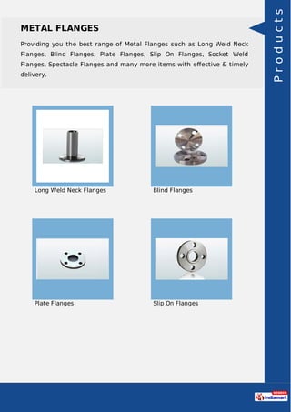 METAL FLANGES
Providing you the best range of Metal Flanges such as Long Weld Neck
Flanges, Blind Flanges, Plate Flanges, Slip On Flanges, Socket Weld
Flanges, Spectacle Flanges and many more items with eﬀective & timely
delivery.
Long Weld Neck Flanges Blind Flanges
Plate Flanges Slip On Flanges
Products
 