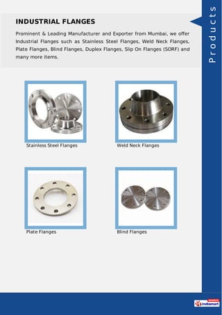 INDUSTRIAL FLANGES
Prominent & Leading Manufacturer and Exporter from Mumbai, we oﬀer
Industrial Flanges such as Stainless Steel Flanges, Weld Neck Flanges,
Plate Flanges, Blind Flanges, Duplex Flanges, Slip On Flanges (SORF) and
many more items.
Stainless Steel Flanges Weld Neck Flanges
Plate Flanges Blind Flanges
Products
 