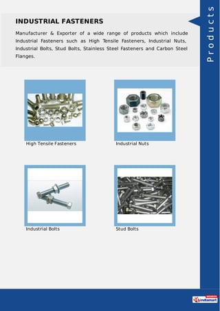 INDUSTRIAL FASTENERS
Manufacturer & Exporter of a wide range of products which include
Industrial Fasteners such as High Tensile Fasteners, Industrial Nuts,
Industrial Bolts, Stud Bolts, Stainless Steel Fasteners and Carbon Steel
Flanges.
High Tensile Fasteners Industrial Nuts
Industrial Bolts Stud Bolts
Products
 