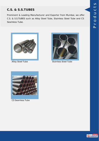 C.S. & S.S.TUBES
Prominent & Leading Manufacturer and Exporter from Mumbai, we oﬀer
C.S. & S.S.TUBES such as Alloy Steel Tube, Stainless Steel Tube and CS
Seamless Tube.
Alloy Steel Tube Stainless Steel Tube
CS Seamless Tube
Products
 