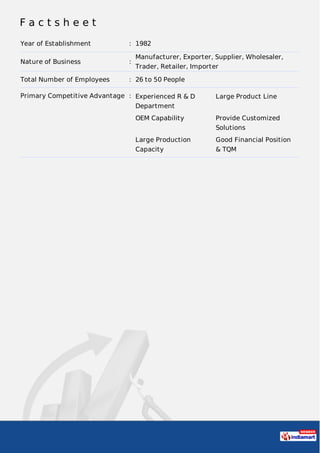 F a c t s h e e t
Year of Establishment : 1982
Nature of Business :
Manufacturer, Exporter, Supplier, Wholesaler,
Trader, Retailer, Importer
Total Number of Employees : 26 to 50 People
Primary Competitive Advantage : Experienced R & D
Department
Large Product Line
OEM Capability Provide Customized
Solutions
Large Production
Capacity
Good Financial Position
& TQM
 