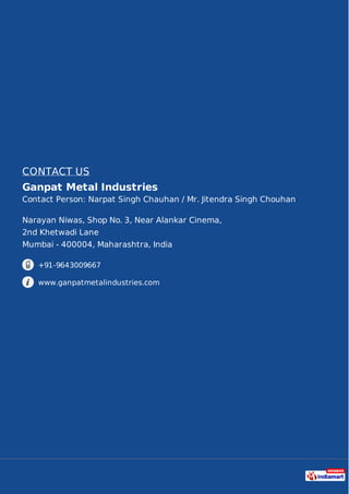 CONTACT US
Ganpat Metal Industries
Contact Person: Narpat Singh Chauhan / Mr. Jitendra Singh Chouhan
Narayan Niwas, Shop No. 3, Near Alankar Cinema,
2nd Khetwadi Lane
Mumbai - 400004, Maharashtra, India
+91-9643009667
www.ganpatmetalindustries.com
 