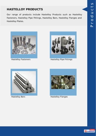 HASTELLOY PRODUCTS
Our range of products include Hastelloy Products such as Hastelloy
Fasteners, Hastelloy Pipe Fittings, Hastelloy Bars, Hastelloy Flanges and
Hastelloy Plates.
Hastelloy Fasteners Hastelloy Pipe Fittings
Hastelloy Bars Hastelloy Flanges
Products
 