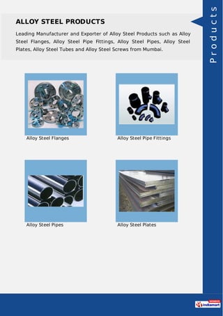 ALLOY STEEL PRODUCTS
Leading Manufacturer and Exporter of Alloy Steel Products such as Alloy
Steel Flanges, Alloy Steel Pipe Fittings, Alloy Steel Pipes, Alloy Steel
Plates, Alloy Steel Tubes and Alloy Steel Screws from Mumbai.
Alloy Steel Flanges Alloy Steel Pipe Fittings
Alloy Steel Pipes Alloy Steel Plates
Products
 