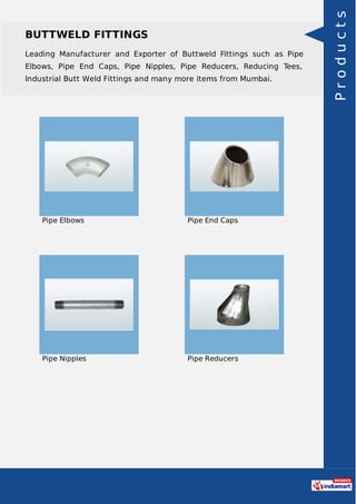 BUTTWELD FITTINGS
Leading Manufacturer and Exporter of Buttweld Fittings such as Pipe
Elbows, Pipe End Caps, Pipe Nipples, Pipe Reducers, Reducing Tees,
Industrial Butt Weld Fittings and many more items from Mumbai.
Pipe Elbows Pipe End Caps
Pipe Nipples Pipe Reducers
Products
 