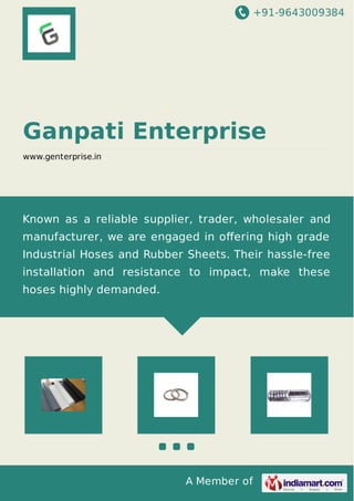 +91-9643009384 
Ganpati Enterprise 
www.genterprise.in 
Known as a reliable supplier, trader, wholesaler and 
manufacturer, we are engaged in offering high grade 
Industrial Hoses and Rubber Sheets. Their hassle-free 
installation and resistance to impact, make these 
hoses highly demanded. 
A Member of 
 