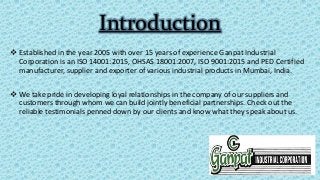 Introduction
 Established in the year 2005 with over 15 years of experience Ganpat Industrial
Corporation is an ISO 14001:2015, OHSAS 18001:2007, ISO 9001:2015 and PED Certified
manufacturer, supplier and exporter of various industrial products in Mumbai, India.
 We take pride in developing loyal relationships in the company of our suppliers and
customers through whom we can build jointly beneficial partnerships. Check out the
reliable testimonials penned down by our clients and know what they speak about us.
 
