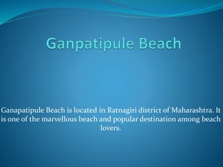 Ganapatipule Beach is located in Ratnagiri district of Maharashtra. It 
is one of the marvellous beach and popular destination among beach 
lovers. 
 