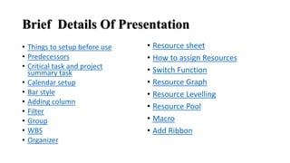 Brief Details Of Presentation
• Things to setup before use
• Predecessors
• Critical task and project
summary task
• Calendar setup
• Bar style
• Adding column
• Filter
• Group
• WBS
• Organizer
• Resource sheet
• How to assign Resources
• Switch Function
• Resource Graph
• Resource Levelling
• Resource Pool
• Macro
• Add Ribbon
 