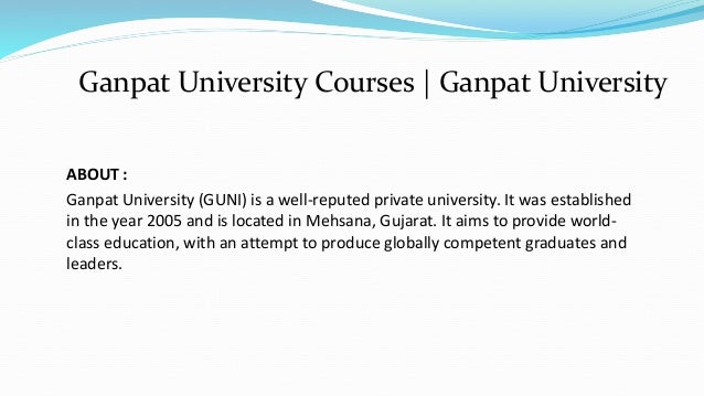 ABOUT :
Ganpat University (GUNI) is a well-reputed private university. It was established
in the year 2005 and is located in Mehsana, Gujarat. It aims to provide world-
class education, with an attempt to produce globally competent graduates and
leaders.
Ganpat University Courses | Ganpat University
 