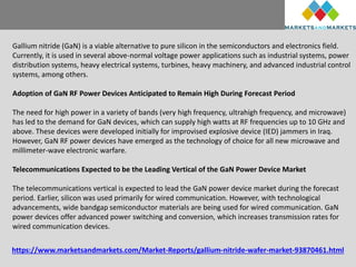 https://www.marketsandmarkets.com/Market-Reports/gallium-nitride-wafer-market-93870461.html
Gallium nitride (GaN) is a viable alternative to pure silicon in the semiconductors and electronics field.
Currently, it is used in several above-normal voltage power applications such as industrial systems, power
distribution systems, heavy electrical systems, turbines, heavy machinery, and advanced industrial control
systems, among others.
Adoption of GaN RF Power Devices Anticipated to Remain High During Forecast Period
The need for high power in a variety of bands (very high frequency, ultrahigh frequency, and microwave)
has led to the demand for GaN devices, which can supply high watts at RF frequencies up to 10 GHz and
above. These devices were developed initially for improvised explosive device (IED) jammers in Iraq.
However, GaN RF power devices have emerged as the technology of choice for all new microwave and
millimeter-wave electronic warfare.
Telecommunications Expected to be the Leading Vertical of the GaN Power Device Market
The telecommunications vertical is expected to lead the GaN power device market during the forecast
period. Earlier, silicon was used primarily for wired communication. However, with technological
advancements, wide bandgap semiconductor materials are being used for wired communication. GaN
power devices offer advanced power switching and conversion, which increases transmission rates for
wired communication devices.
 