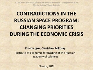 CONTRADICTIONS IN THE
RUSSIAN SPACE PROGRAM:
CHANGING PRIORITIES
DURING THE ECONOMIC CRISIS
Frolov Igor, Ganichev Nikolay
Institute of economic forecasting of the Russian
academy of sciences
Elenite, 2015 1
ECONOMY & BUSINESS 14th International Conference 1–5 September 2015
Elenite Holiday Village, Bulgaria
 