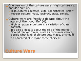 Culture Wars
 One version of the culture wars: High culture vs.
popular culture.
◦High culture: educated, elite, sophisticated, smart.
◦Popular culture: mass, lowbrow, crass, simple.
 Culture wars are "really a debate about the
nature of the good life" (4).
◦High vs. popular culture is a variation of class
conflict.
◦It's also a debate about the role of the market.
Should market forces, such as consumer choice,
decide what kind of culture gets made, or should
an educated elite make these choices?
 