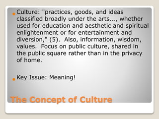 The Concept of Culture
Culture: "practices, goods, and ideas
classified broadly under the arts..., whether
used for education and aesthetic and spiritual
enlightenment or for entertainment and
diversion," (5). Also, information, wisdom,
values. Focus on public culture, shared in
the public square rather than in the privacy
of home.
Key Issue: Meaning!
 