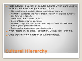 Cultural Hierarchy
 Taste cultures: a variety of popular cultures which Gans uses to
replace the idea of a singular mass culture.
◦ The usual breakdown is highbrow, middlebrow, lowbrow.
◦ Aesthetic: standards and values that shape how we express ourselves
and how we judge art.
◦ Creators of taste cultures: artists
◦ Users of taste cultures: audiences
◦ Suppliers: Orgs and their leaders who help to shape and distribute
culture goods (products/content).
◦ Taste publics: groups who share taste culture.
 What factors shape class? Education. Occupation. Income.
 Class explains only a portion of cultural choices.
 