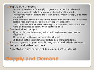 Supply and Demand
 Supply side changes:
◦ Increasing tendency for supply to generate or re-direct demand.
◦ Increasing need to adapt to higher costs and shifting market.
◦ More production of culture than ever before, making supply side more
important.
◦ More channels, more movies, more music than ever before. But some
sectors face significant decline, newspapers especially.
◦ Distributors of culture are increasingly corporatized, and thus shaped
more by business decisions than aesthetic ones.
 Demand side changes:
◦ 1) more disposable income, paired with an increase in economic
inequality.
◦ 2) Increased in the median educational level.
◦ 3) decline in the significance of culture as a status indicator.
 Increasing role of gender cultures, racial and ethnic cultures,
and gay and lesbian cultures.
 New Media: 1) Expansion of television 2) The internet.
 