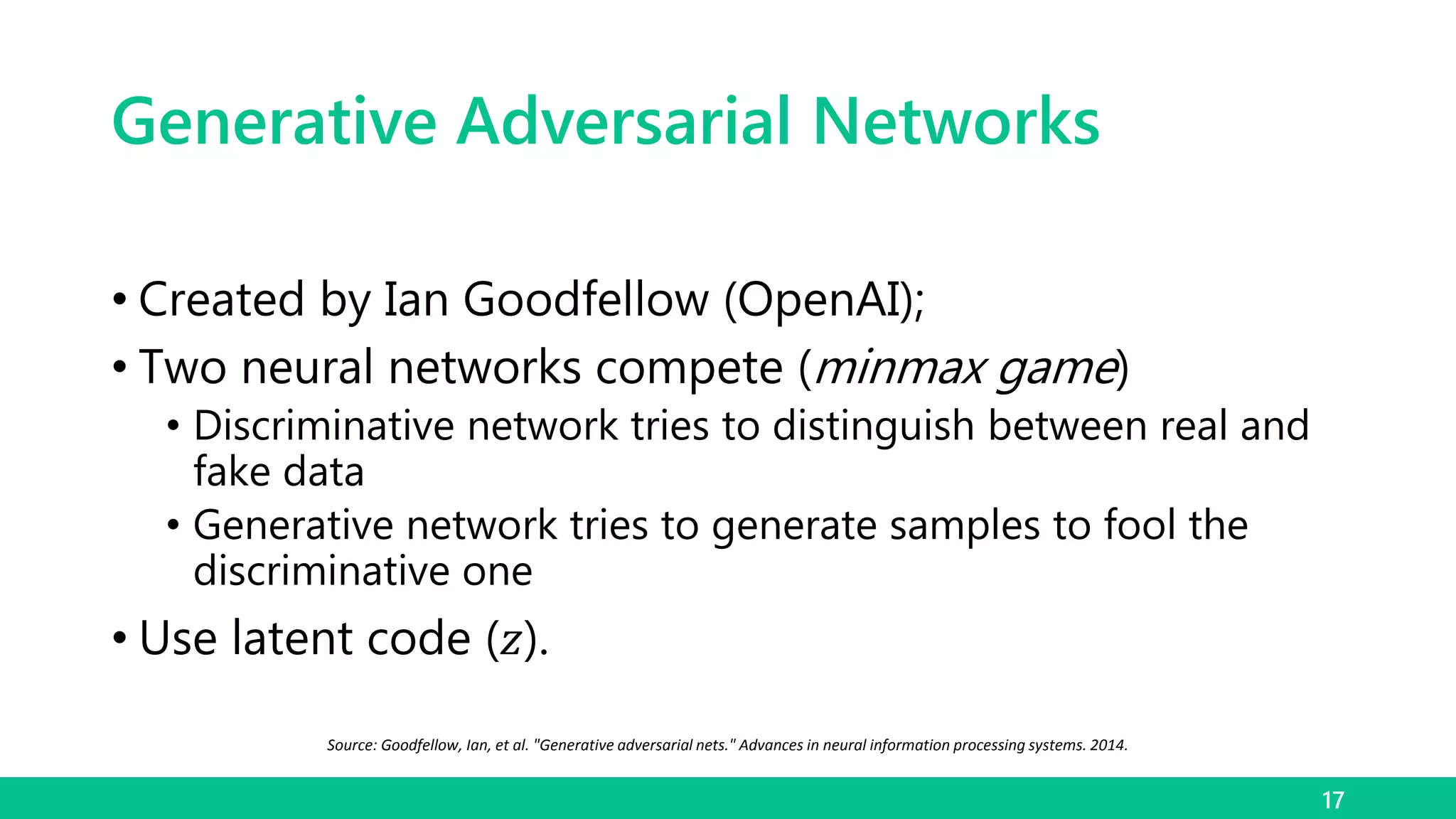 Generative Adversarial Networks
• Created by Ian Goodfellow (OpenAI);
• Two neural networks compete (minmax game)
• Discriminative network tries to distinguish between real and
fake data
• Generative network tries to generate samples to fool the
discriminative one
• Use latent code (𝑧).
17
Source: Goodfellow, Ian, et al. "Generative adversarial nets." Advances in neural information processing systems. 2014.
 