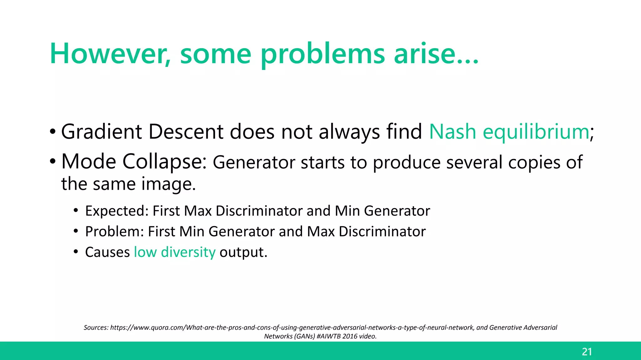 However, some problems arise…
• Gradient Descent does not always find Nash equilibrium;
• Mode Collapse: Generator starts to produce several copies of
the same image.
• Expected: First Max Discriminator and Min Generator
• Problem: First Min Generator and Max Discriminator
• Causes low diversity output.
21
Sources: https://www.quora.com/What-are-the-pros-and-cons-of-using-generative-adversarial-networks-a-type-of-neural-network, and Generative Adversarial
Networks (GANs) #AIWTB 2016 video.
 