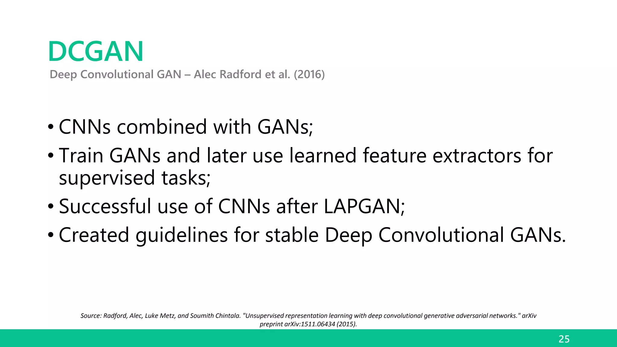 DCGAN
• CNNs combined with GANs;
• Train GANs and later use learned feature extractors for
supervised tasks;
• Successful use of CNNs after LAPGAN;
• Created guidelines for stable Deep Convolutional GANs.
25
Deep Convolutional GAN – Alec Radford et al. (2016)
Source: Radford, Alec, Luke Metz, and Soumith Chintala. "Unsupervised representation learning with deep convolutional generative adversarial networks." arXiv
preprint arXiv:1511.06434 (2015).
 
