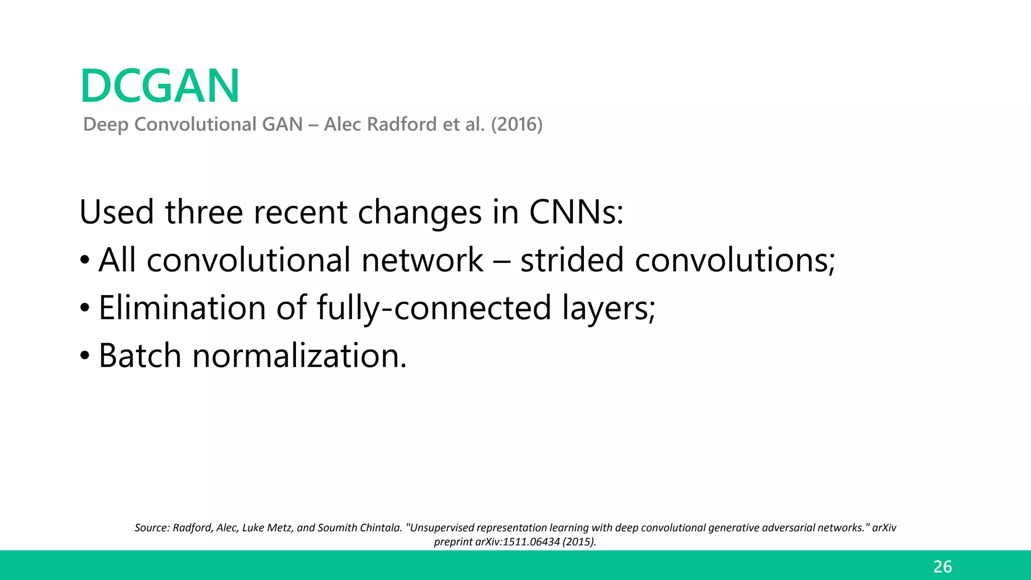 DCGAN
Used three recent changes in CNNs:
• All convolutional network – strided convolutions;
• Elimination of fully-connected layers;
• Batch normalization.
26
Deep Convolutional GAN – Alec Radford et al. (2016)
Source: Radford, Alec, Luke Metz, and Soumith Chintala. "Unsupervised representation learning with deep convolutional generative adversarial networks." arXiv
preprint arXiv:1511.06434 (2015).
 