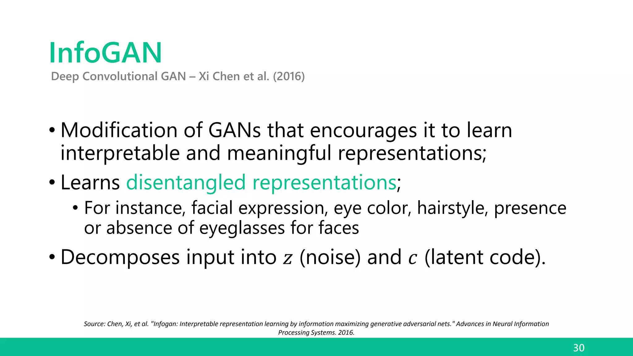 InfoGAN
• Modification of GANs that encourages it to learn
interpretable and meaningful representations;
• Learns disentangled representations;
• For instance, facial expression, eye color, hairstyle, presence
or absence of eyeglasses for faces
• Decomposes input into 𝑧 (noise) and 𝑐 (latent code).
30
Deep Convolutional GAN – Xi Chen et al. (2016)
Source: Chen, Xi, et al. "Infogan: Interpretable representation learning by information maximizing generative adversarial nets." Advances in Neural Information
Processing Systems. 2016.
 