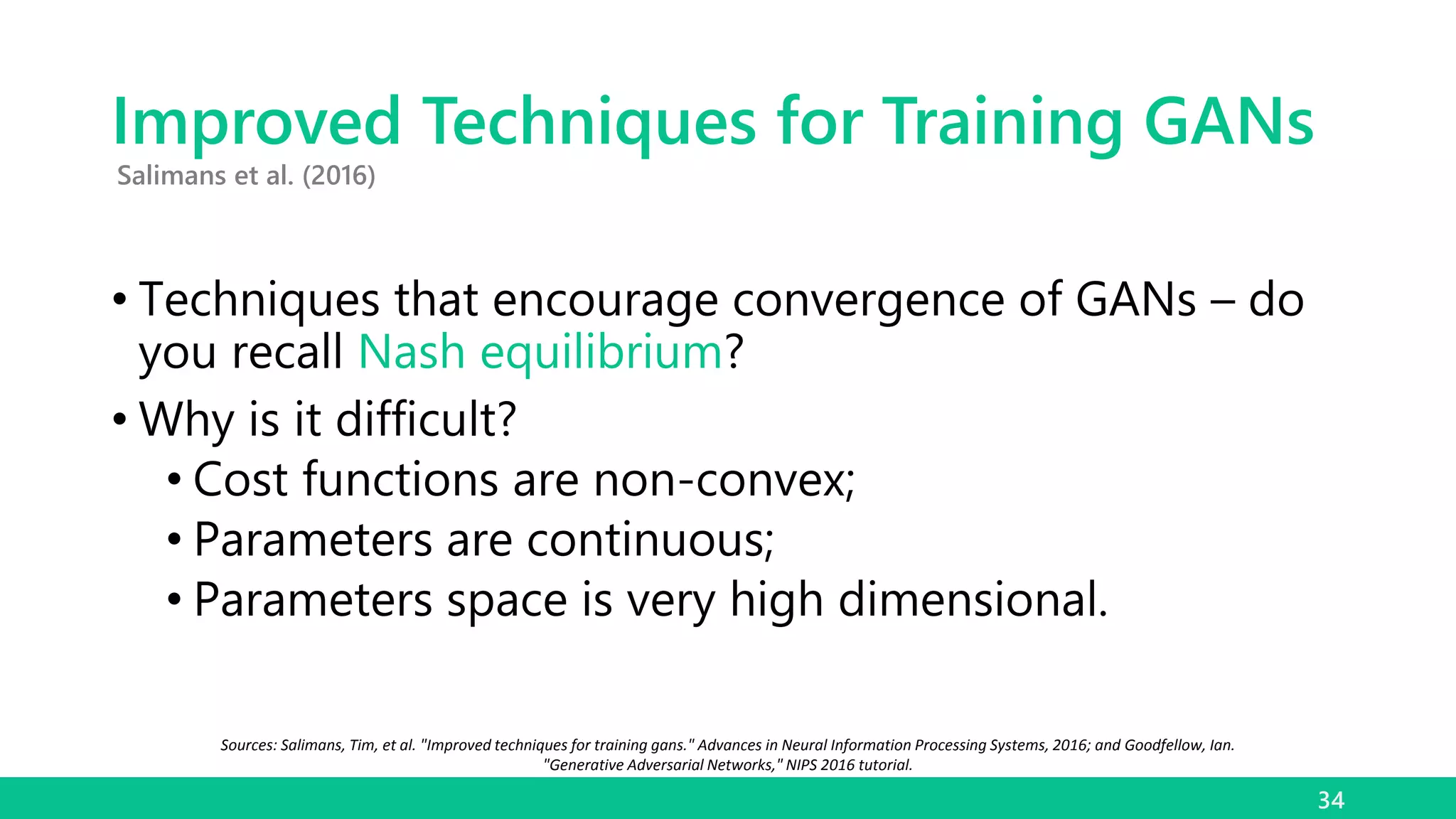 Improved Techniques for Training GANs
• Techniques that encourage convergence of GANs – do
you recall Nash equilibrium?
• Why is it difficult?
• Cost functions are non-convex;
• Parameters are continuous;
• Parameters space is very high dimensional.
34
Salimans et al. (2016)
Sources: Salimans, Tim, et al. "Improved techniques for training gans." Advances in Neural Information Processing Systems, 2016; and Goodfellow, Ian.
"Generative Adversarial Networks," NIPS 2016 tutorial.
 