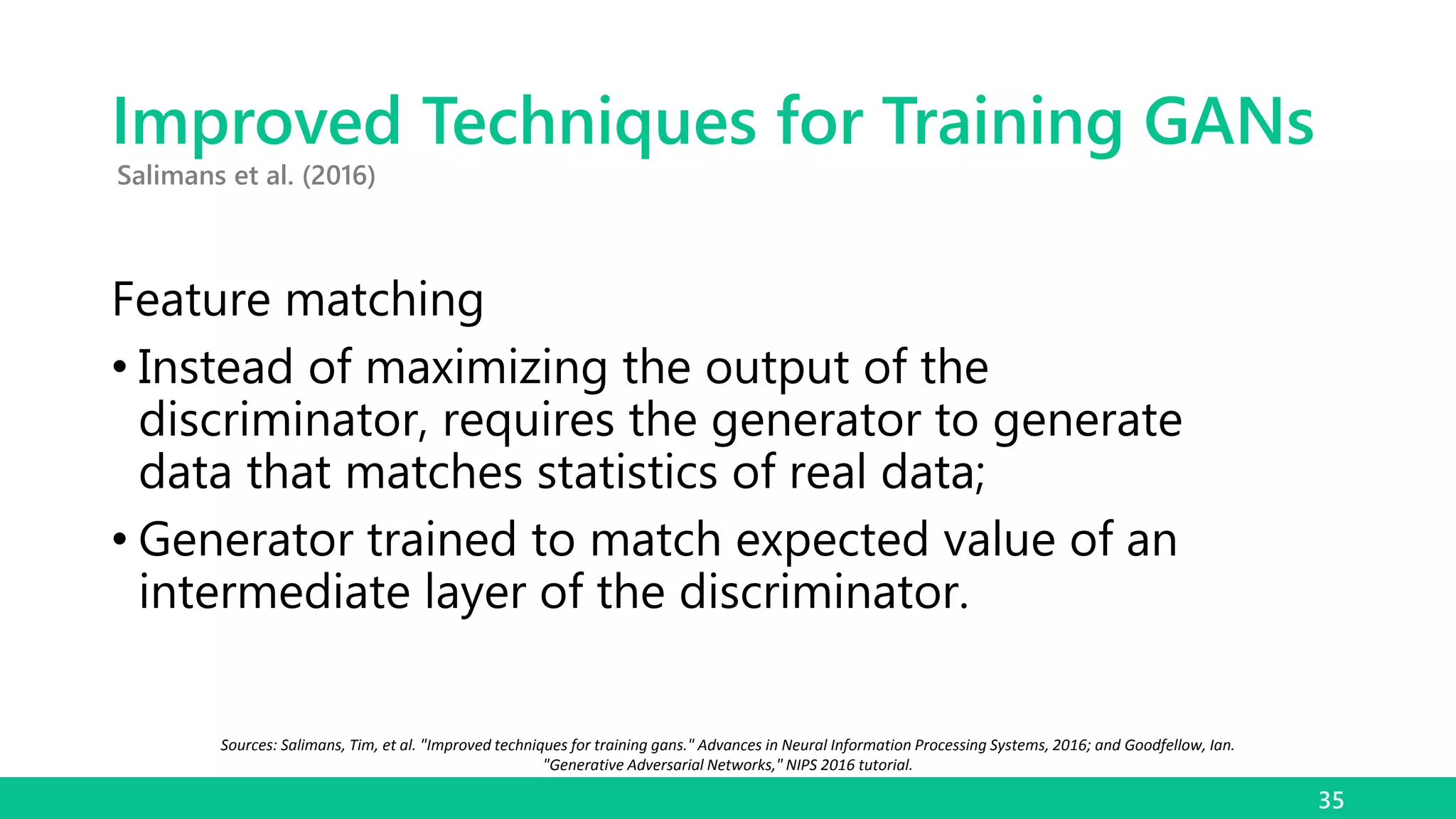Improved Techniques for Training GANs
Feature matching
• Instead of maximizing the output of the
discriminator, requires the generator to generate
data that matches statistics of real data;
• Generator trained to match expected value of an
intermediate layer of the discriminator.
35
Salimans et al. (2016)
Sources: Salimans, Tim, et al. "Improved techniques for training gans." Advances in Neural Information Processing Systems, 2016; and Goodfellow, Ian.
"Generative Adversarial Networks," NIPS 2016 tutorial.
 