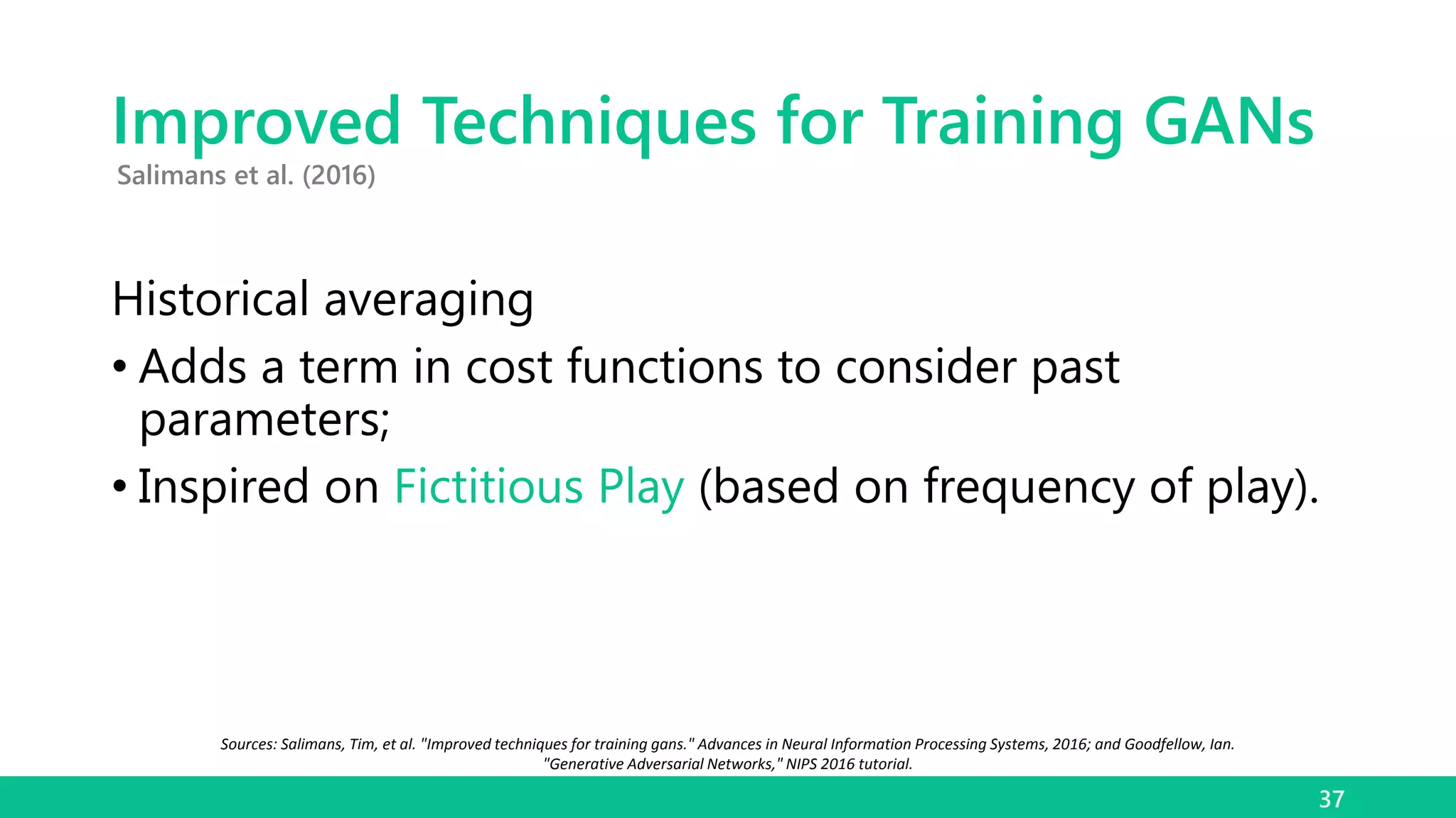 Improved Techniques for Training GANs
Historical averaging
• Adds a term in cost functions to consider past
parameters;
• Inspired on Fictitious Play (based on frequency of play).
37
Salimans et al. (2016)
Sources: Salimans, Tim, et al. "Improved techniques for training gans." Advances in Neural Information Processing Systems, 2016; and Goodfellow, Ian.
"Generative Adversarial Networks," NIPS 2016 tutorial.
 