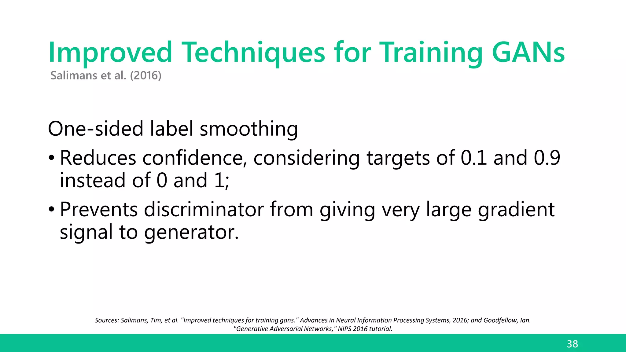 Improved Techniques for Training GANs
One-sided label smoothing
• Reduces confidence, considering targets of 0.1 and 0.9
instead of 0 and 1;
• Prevents discriminator from giving very large gradient
signal to generator.
38
Salimans et al. (2016)
Sources: Salimans, Tim, et al. "Improved techniques for training gans." Advances in Neural Information Processing Systems, 2016; and Goodfellow, Ian.
"Generative Adversarial Networks," NIPS 2016 tutorial.
 