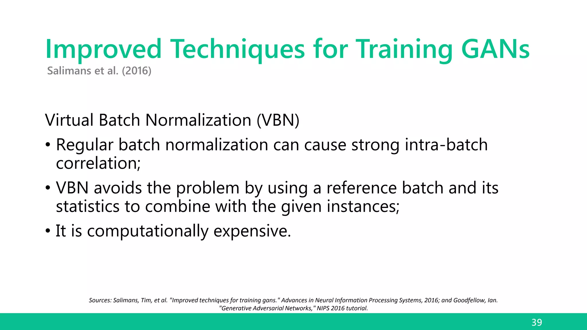 Improved Techniques for Training GANs
Virtual Batch Normalization (VBN)
• Regular batch normalization can cause strong intra-batch
correlation;
• VBN avoids the problem by using a reference batch and its
statistics to combine with the given instances;
• It is computationally expensive.
39
Salimans et al. (2016)
Sources: Salimans, Tim, et al. "Improved techniques for training gans." Advances in Neural Information Processing Systems, 2016; and Goodfellow, Ian.
"Generative Adversarial Networks," NIPS 2016 tutorial.
 