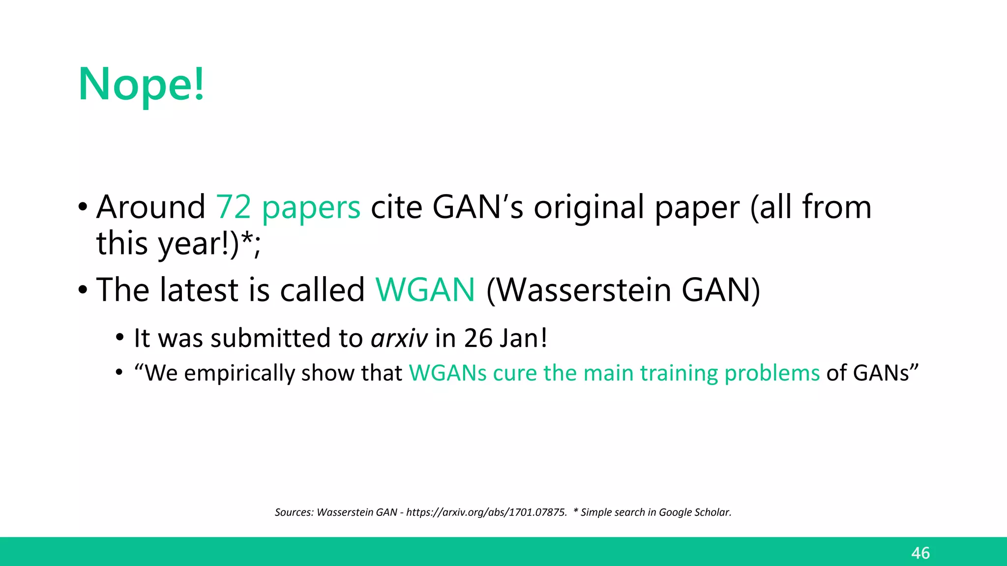 Nope!
• Around 72 papers cite GAN’s original paper (all from
this year!)*;
• The latest is called WGAN (Wasserstein GAN)
• It was submitted to arxiv in 26 Jan!
• “We empirically show that WGANs cure the main training problems of GANs”
46
Sources: Wasserstein GAN - https://arxiv.org/abs/1701.07875. * Simple search in Google Scholar.
 