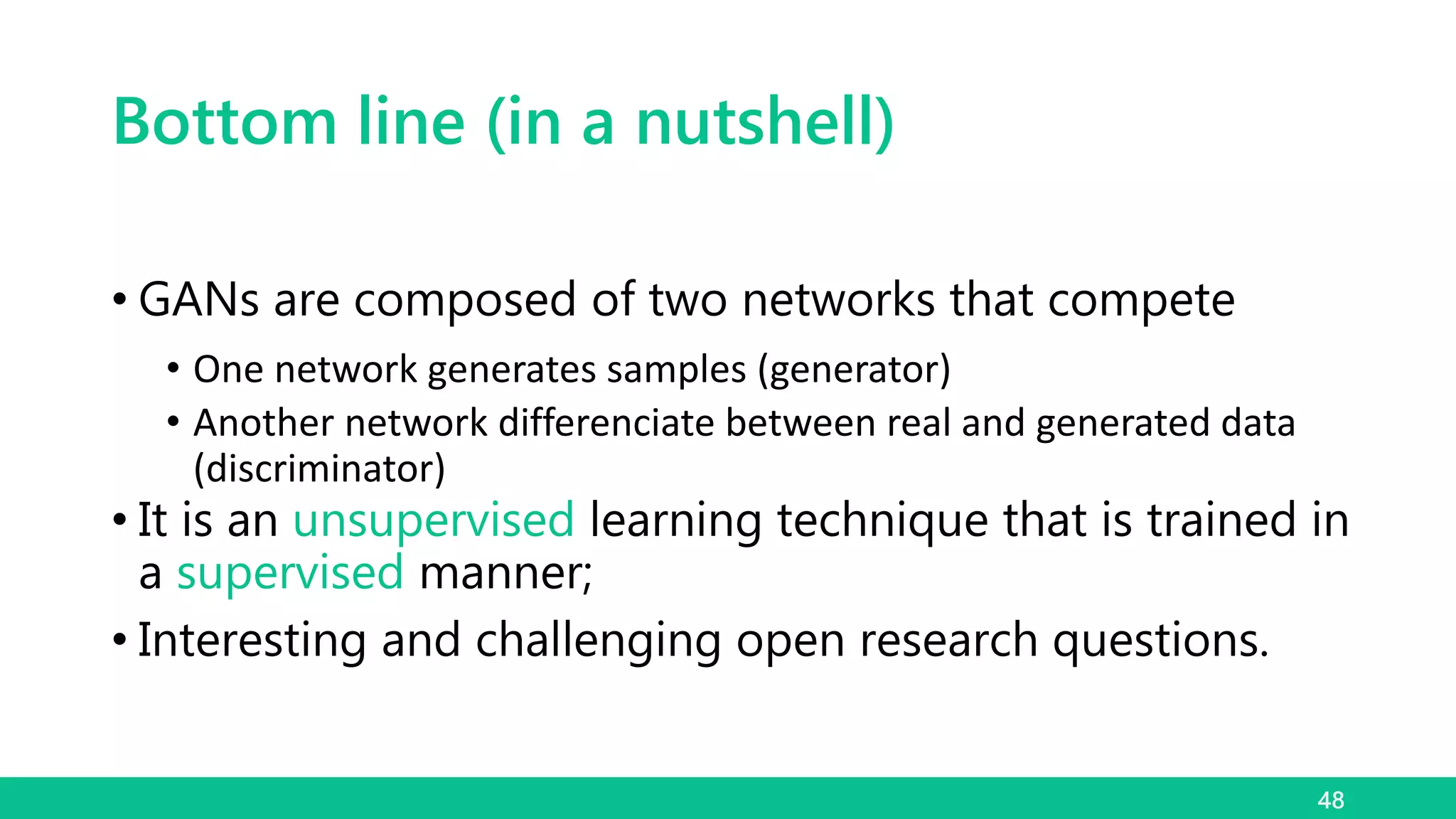 Bottom line (in a nutshell)
• GANs are composed of two networks that compete
• One network generates samples (generator)
• Another network differenciate between real and generated data
(discriminator)
• It is an unsupervised learning technique that is trained in
a supervised manner;
• Interesting and challenging open research questions.
48
 