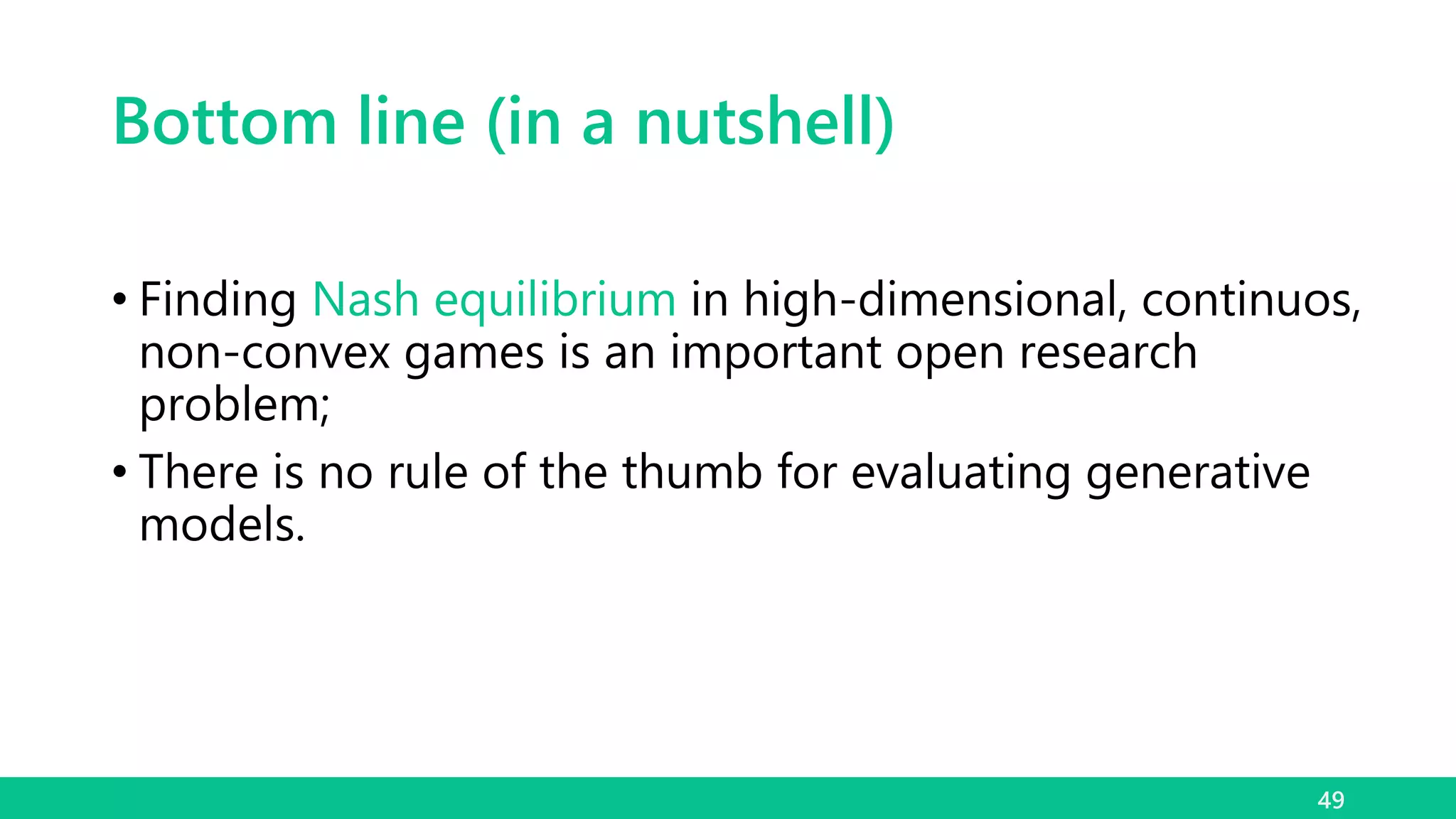 Bottom line (in a nutshell)
• Finding Nash equilibrium in high-dimensional, continuos,
non-convex games is an important open research
problem;
• There is no rule of the thumb for evaluating generative
models.
49
 