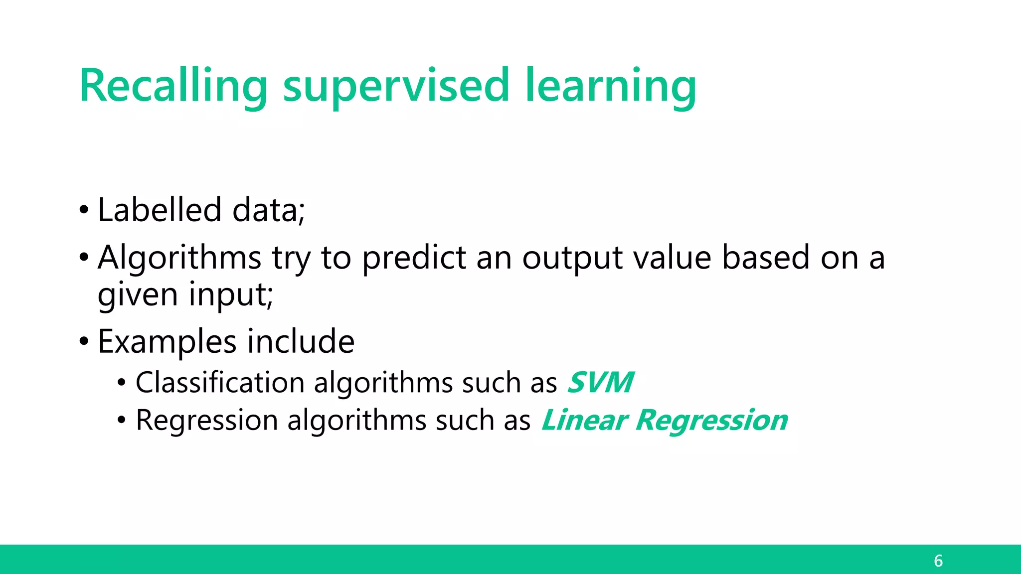 Recalling supervised learning
• Labelled data;
• Algorithms try to predict an output value based on a
given input;
• Examples include
• Classification algorithms such as SVM
• Regression algorithms such as Linear Regression
6
 