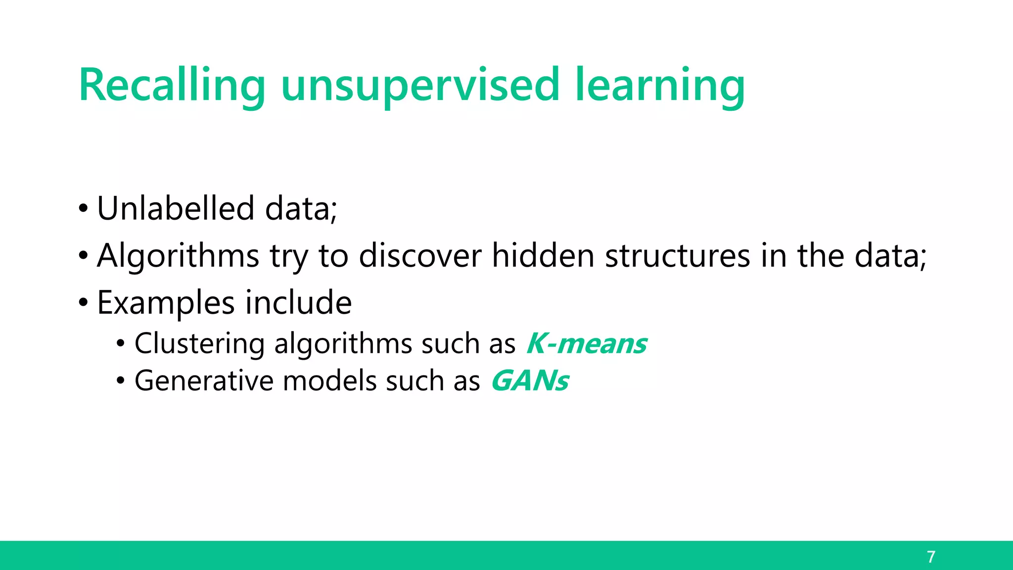 Recalling unsupervised learning
• Unlabelled data;
• Algorithms try to discover hidden structures in the data;
• Examples include
• Clustering algorithms such as K-means
• Generative models such as GANs
7
 