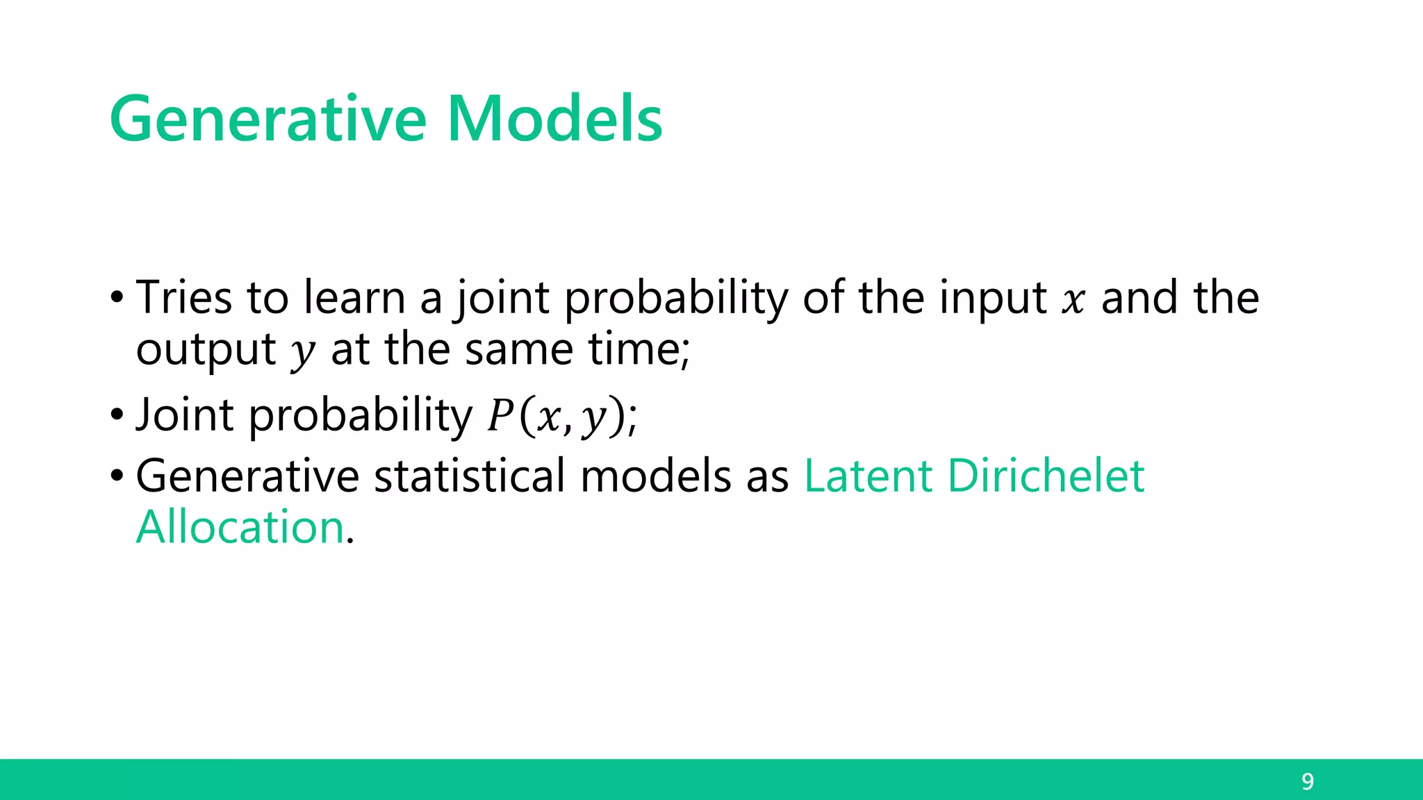Generative Models
9
• Tries to learn a joint probability of the input 𝑥 and the
output 𝑦 at the same time;
• Joint probability 𝑃 𝑥, 𝑦 ;
• Generative statistical models as Latent Dirichelet
Allocation.
 